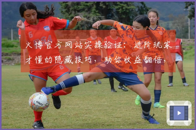 火博官方网站实操验证：进阶玩家才懂的隐藏技巧，助你收益翻倍，告别新手期