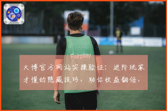 火博官方网站实操验证：进阶玩家才懂的隐藏技巧，助你收益翻倍，告别新手期