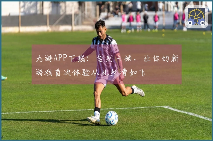 九游APP下载：告别卡顿，让你的新游戏首次体验从此丝滑如飞