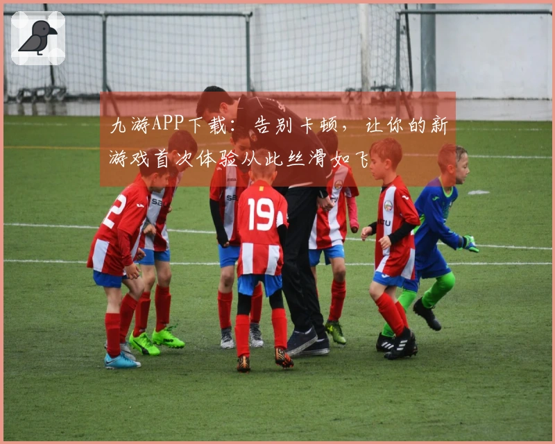 九游APP下载：告别卡顿，让你的新游戏首次体验从此丝滑如飞